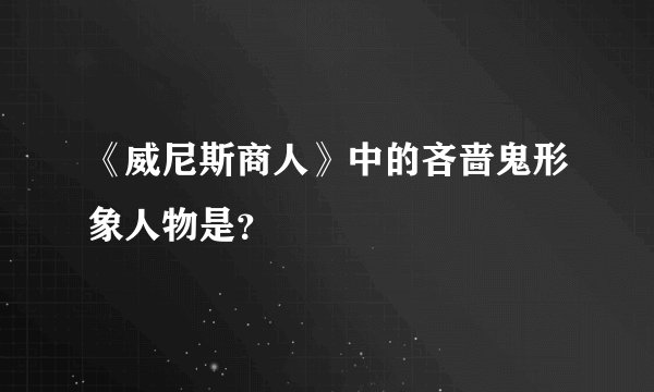 《威尼斯商人》中的吝啬鬼形象人物是？