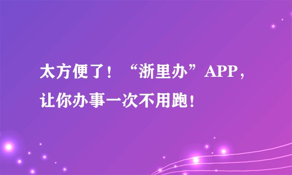 太方便了！“浙里办”APP，让你办事一次不用跑！
