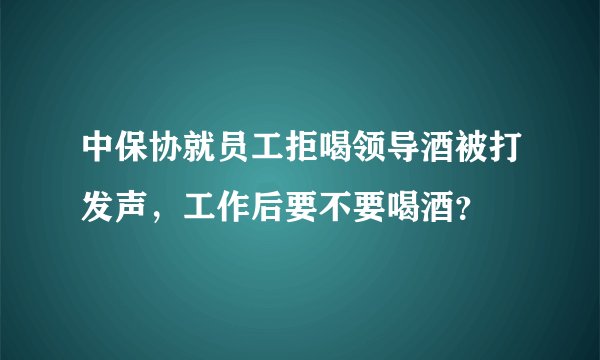 中保协就员工拒喝领导酒被打发声，工作后要不要喝酒？