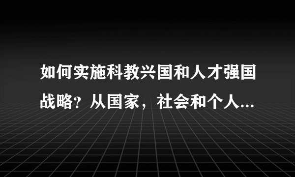 如何实施科教兴国和人才强国战略？从国家，社会和个人三个方面回答。