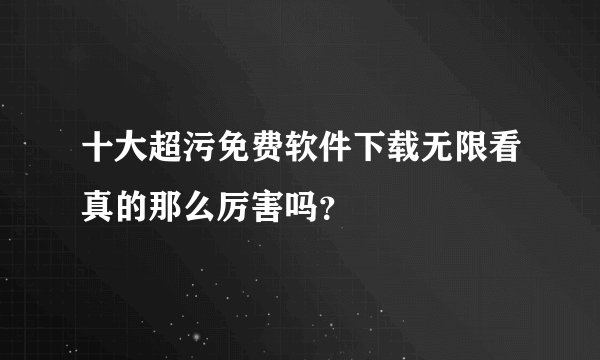 十大超污免费软件下载无限看真的那么厉害吗？