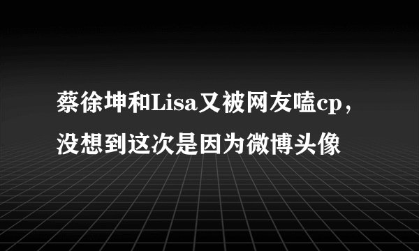 蔡徐坤和Lisa又被网友嗑cp，没想到这次是因为微博头像