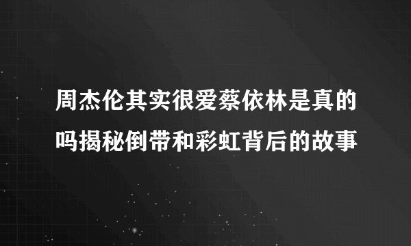 周杰伦其实很爱蔡依林是真的吗揭秘倒带和彩虹背后的故事