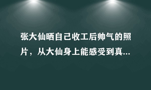 张大仙晒自己收工后帅气的照片，从大仙身上能感受到真人与照片怎样的差距？