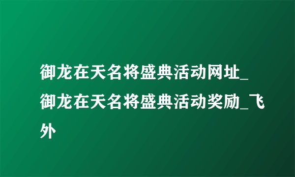 御龙在天名将盛典活动网址_御龙在天名将盛典活动奖励_飞外