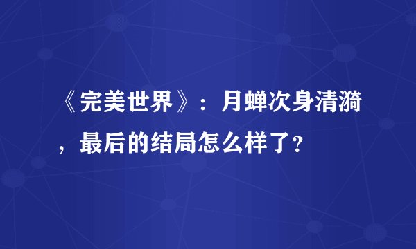 《完美世界》：月蝉次身清漪，最后的结局怎么样了？