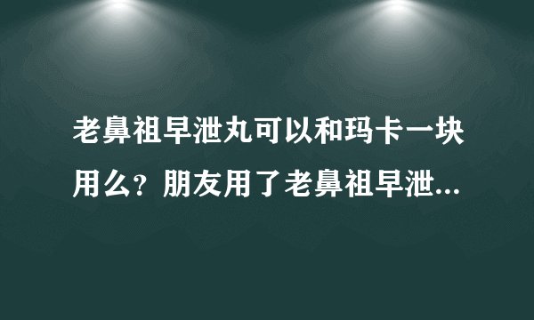 老鼻祖早泄丸可以和玛卡一块用么？朋友用了老鼻祖早泄...