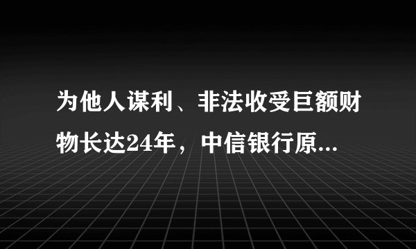 为他人谋利、非法收受巨额财物长达24年，中信银行原行长孙德顺被提起公诉