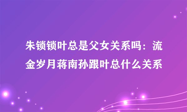 朱锁锁叶总是父女关系吗：流金岁月蒋南孙跟叶总什么关系