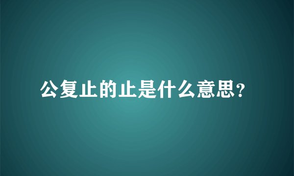 公复止的止是什么意思？