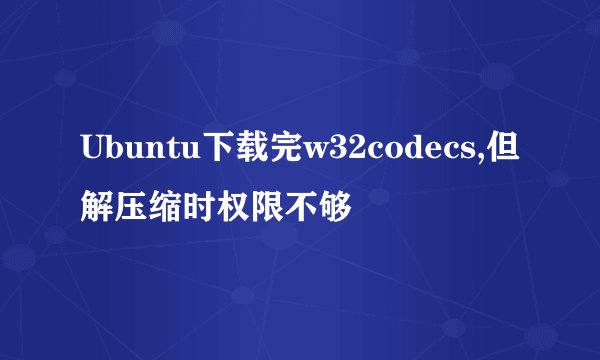 Ubuntu下载完w32codecs,但解压缩时权限不够