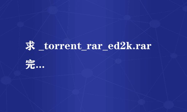 求 _torrent_rar_ed2k.rar 完整版 追分！~~~