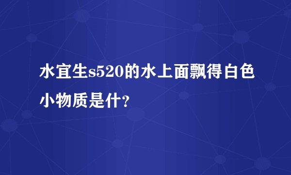 水宜生s520的水上面飘得白色小物质是什？