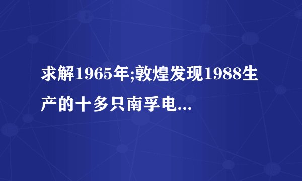 求解1965年;敦煌发现1988生产的十多只南孚电池，虽然外壳已生锈，但商标确清晰可见？