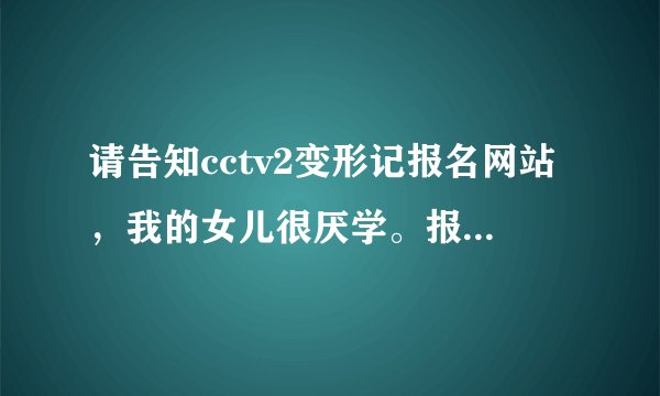 请告知cctv2变形记报名网站，我的女儿很厌学。报名者参...