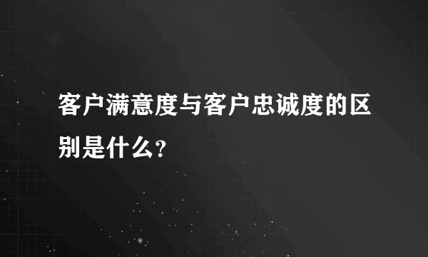 客户满意度与客户忠诚度的区别是什么？
