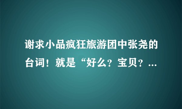 谢求小品疯狂旅游团中张尧的台词！就是“好么？宝贝？”那段！