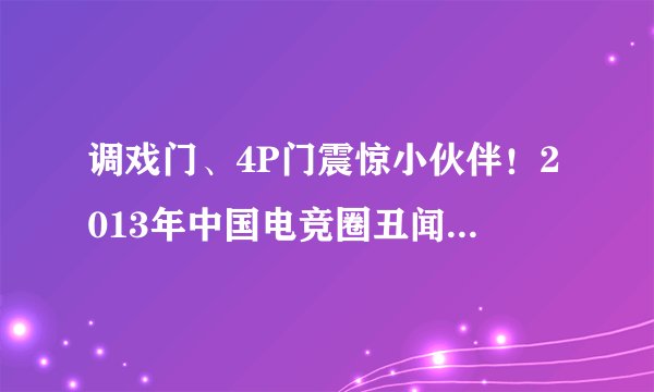 调戏门、4P门震惊小伙伴！2013年中国电竞圈丑闻大盘点_业界动态