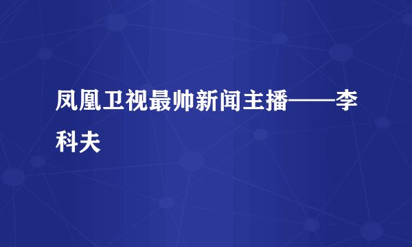 凤凰卫视最帅新闻主播——李科夫