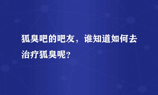 狐臭吧的吧友，谁知道如何去治疗狐臭呢？