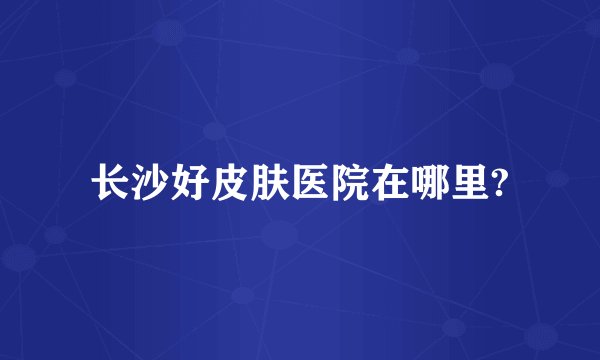 长沙好皮肤医院在哪里?