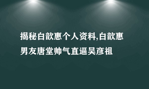 揭秘白歆惠个人资料,白歆惠男友唐堂帅气直逼吴彦祖
