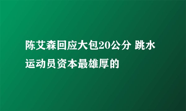 陈艾森回应大包20公分 跳水运动员资本最雄厚的