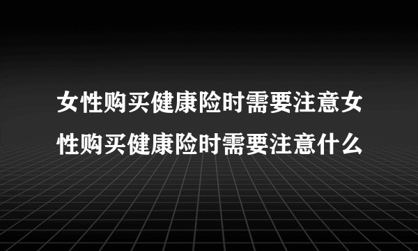 女性购买健康险时需要注意女性购买健康险时需要注意什么