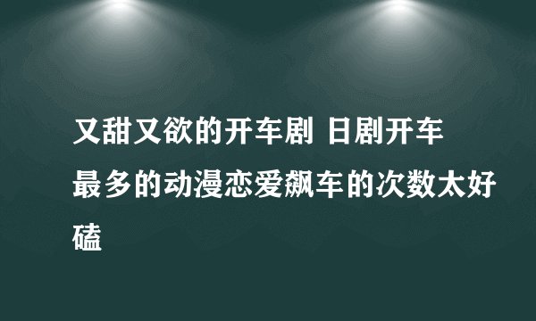 又甜又欲的开车剧 日剧开车最多的动漫恋爱飙车的次数太好磕
