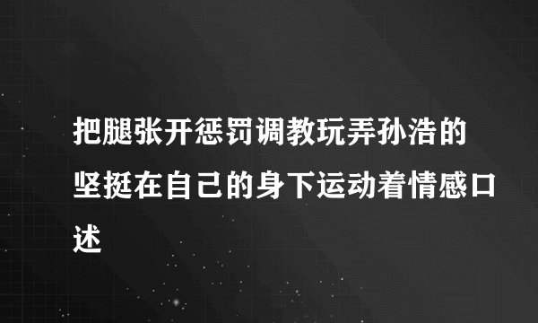 把腿张开惩罚调教玩弄孙浩的坚挺在自己的身下运动着情感口述
