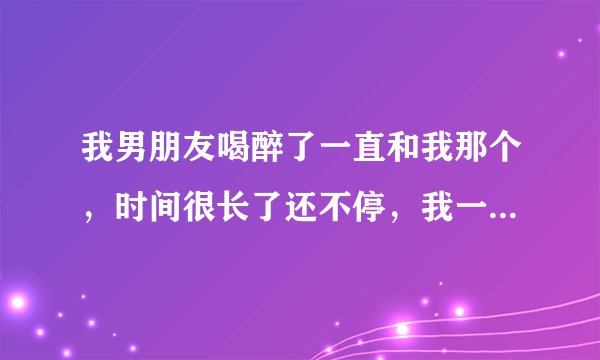 我男朋友喝醉了一直和我那个，时间很长了还不停，我一直叫他也不放开我为什么？
