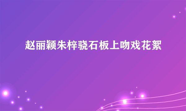 赵丽颖朱梓骁石板上吻戏花絮