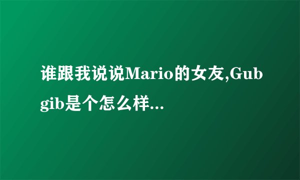 谁跟我说说Mario的女友,Gubgib是个怎么样的人。八年,我真的不明白Mario怎么能跟这样一个人在一起这么久。