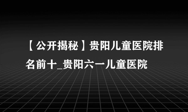 【公开揭秘】贵阳儿童医院排名前十_贵阳六一儿童医院