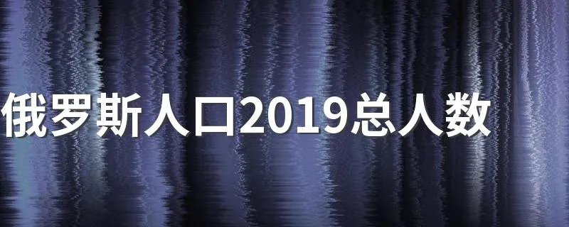 俄罗斯人口2019总人数 总人口为1.4679亿人