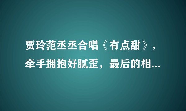贾玲范丞丞合唱《有点甜》，牵手拥抱好腻歪，最后的相视一笑酸了