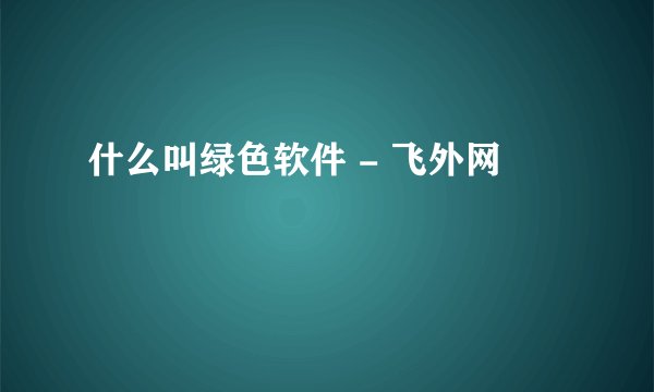 什么叫绿色软件 - 飞外网
