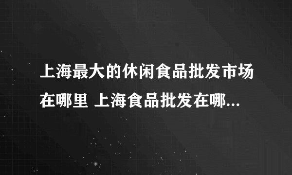 上海最大的休闲食品批发市场在哪里 上海食品批发在哪里进货最便宜呢