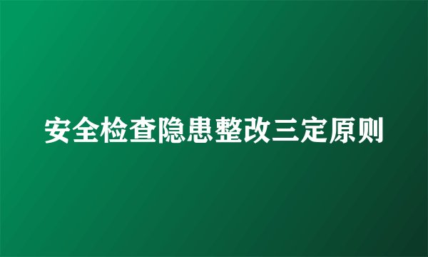 安全检查隐患整改三定原则