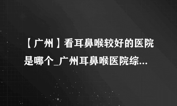 【广州】看耳鼻喉较好的医院是哪个_广州耳鼻喉医院综合排行？