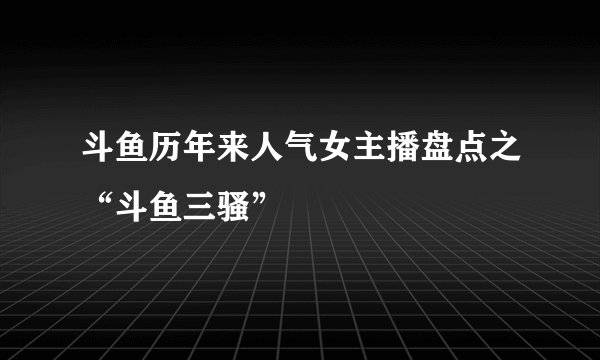 斗鱼历年来人气女主播盘点之“斗鱼三骚”