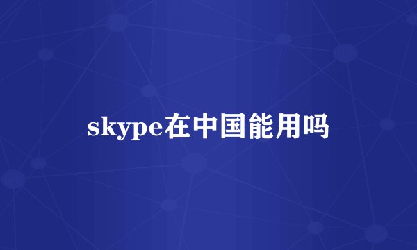 skype在中国能用吗