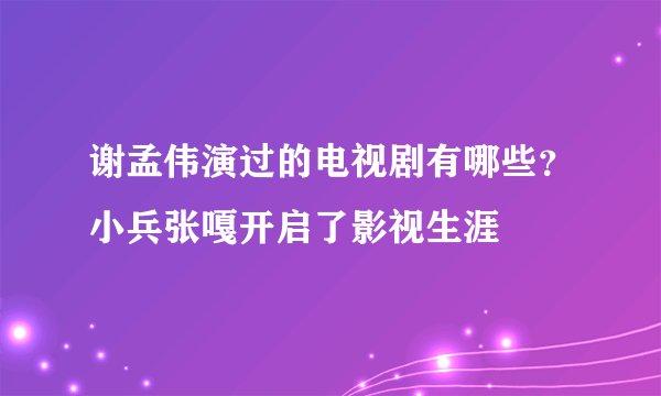 谢孟伟演过的电视剧有哪些？小兵张嘎开启了影视生涯