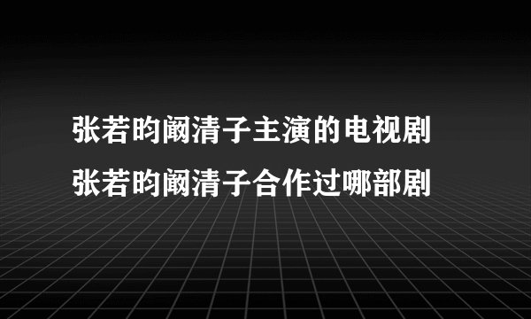 张若昀阚清子主演的电视剧  张若昀阚清子合作过哪部剧