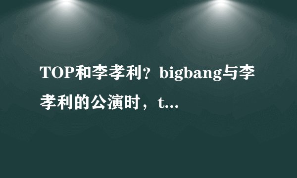 TOP和李孝利？bigbang与李孝利的公演时，top亲李孝利，他俩时情侣么资讯