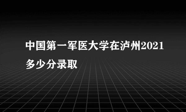 中国第一军医大学在泸州2021多少分录取