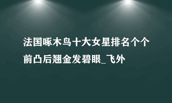 法国啄木鸟十大女星排名个个前凸后翘金发碧眼_飞外