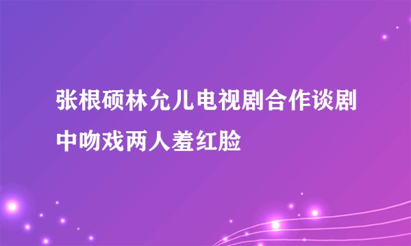 张根硕林允儿电视剧合作谈剧中吻戏两人羞红脸
