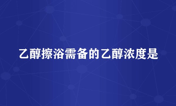 乙醇擦浴需备的乙醇浓度是
