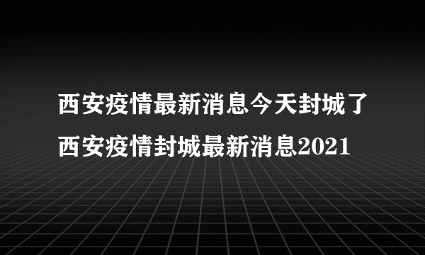 西安疫情最新消息今天封城了西安疫情封城最新消息2021
